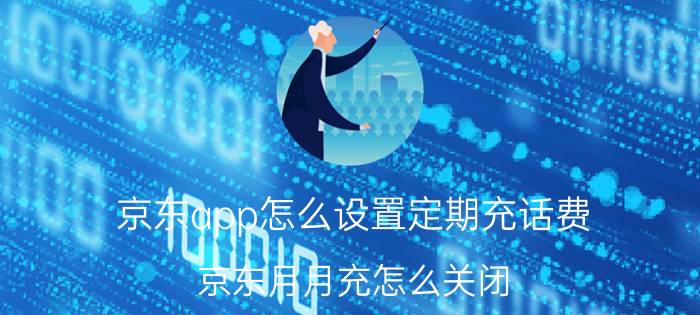 京东app怎么设置定期充话费 京东月月充怎么关闭？